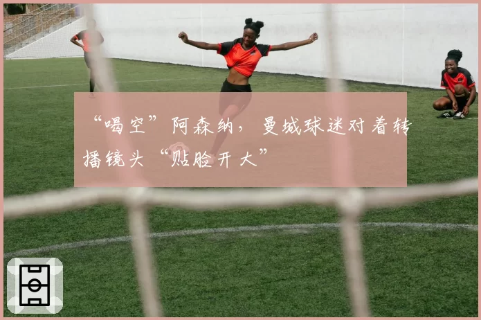 “喝空”阿森纳，曼城球迷对着转播镜头“贴脸开大”