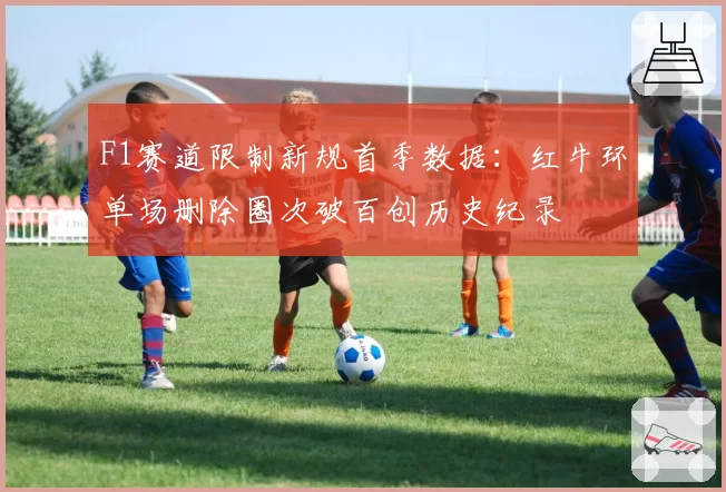F1赛道限制新规首季数据：红牛环单场删除圈次破百创历史纪录