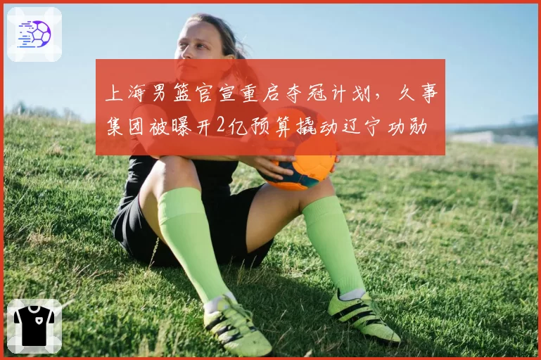 上海男篮官宣重启夺冠计划，久事集团被曝开2亿预算撬动辽宁功勋