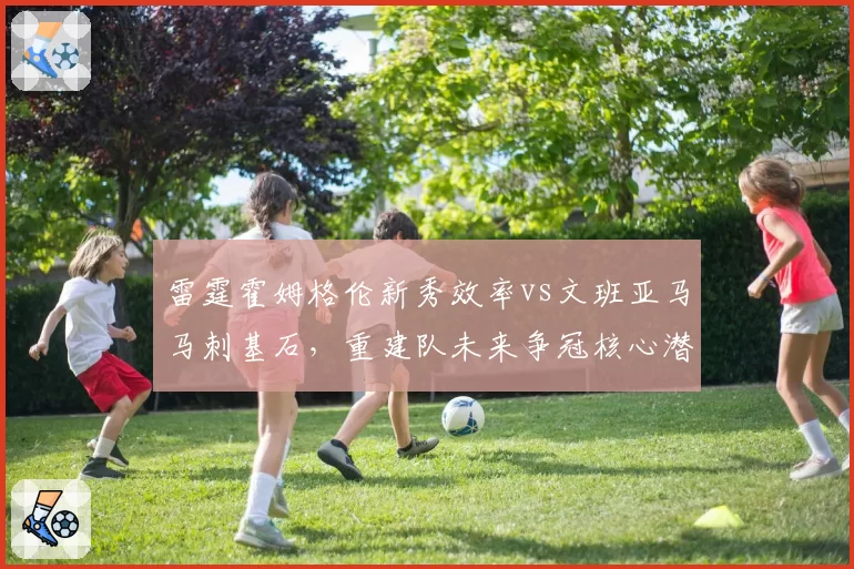 雷霆霍姆格伦新秀效率vs文班亚马马刺基石,重建队未来争冠核心潜力对比