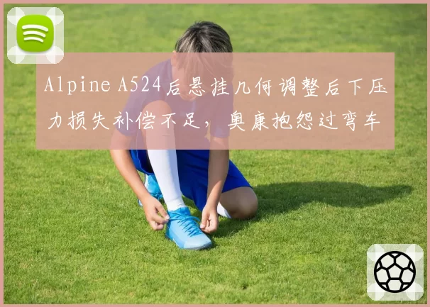 Alpine A524后悬挂几何调整后下压力损失补偿不足,奥康抱怨过弯车尾摆动明显