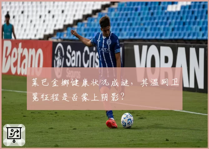莱巴金娜健康状况成谜,其温网卫冕征程是否蒙上阴影?