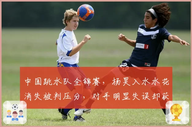 中国跳水队全锦赛,杨昊入水水花消失被判压分,对手明显失误却获高分,裁判组“审美疲劳”争议升级