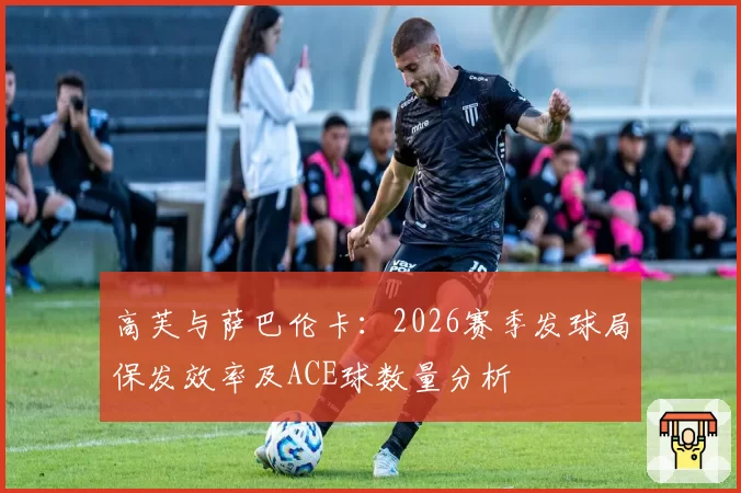 高芙与萨巴伦卡:2026赛季发球局保发效率及ACE球数量分析
