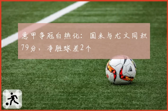 意甲争冠白热化:国米与尤文同积79分,净胜球差2个