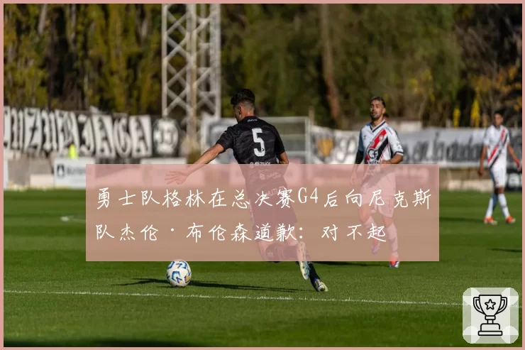 勇士队格林在总决赛G4后向尼克斯队杰伦·布伦森道歉:对不起
