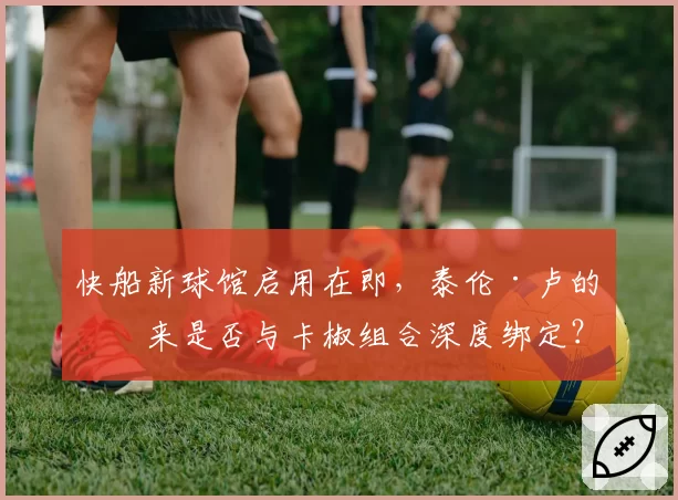 快船新球馆启用在即，泰伦·卢的未来是否与卡椒组合深度绑定？