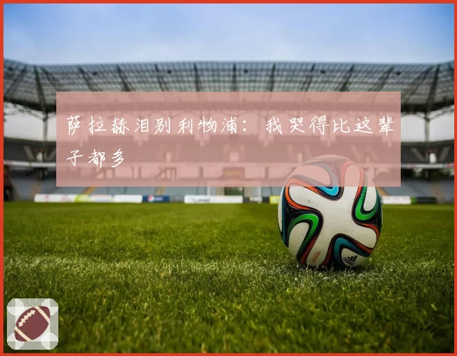 萨拉赫泪别利物浦:我哭得比这辈子都多
