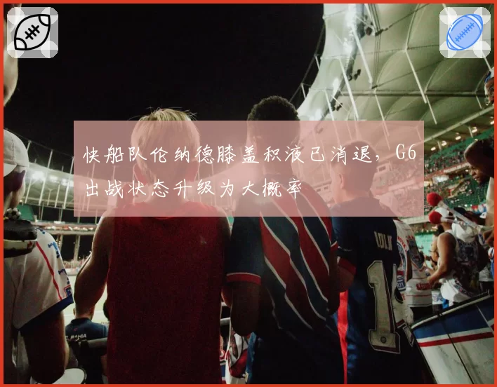 快船队伦纳德膝盖积液已消退,G6出战状态升级为大概率