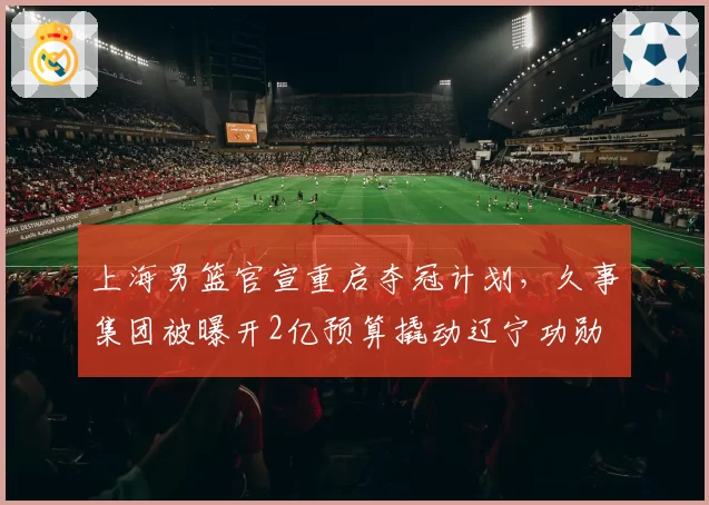上海男篮官宣重启夺冠计划,久事集团被曝开2亿预算撬动辽宁功勋