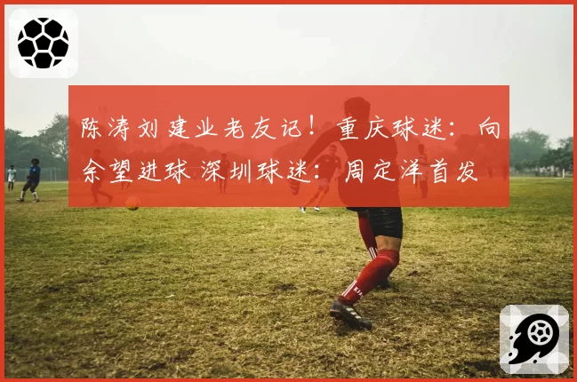 陈涛刘建业老友记！重庆球迷：向余望进球 深圳球迷：周定洋首发