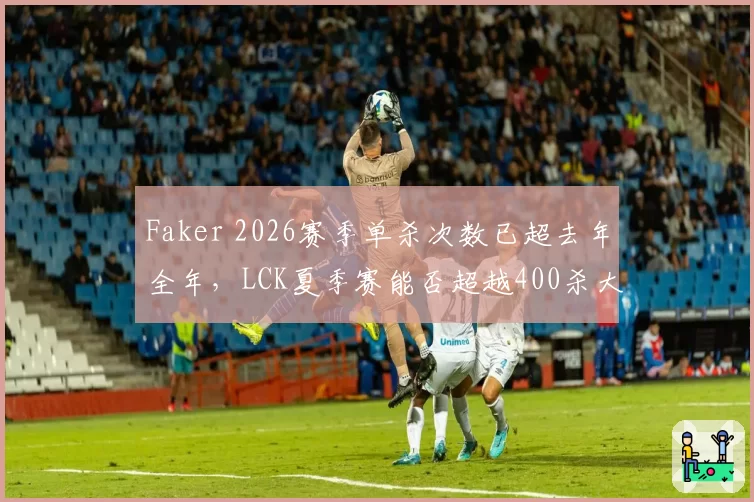 Faker 2026赛季单杀次数已超去年全年,LCK夏季赛能否超越400杀大关