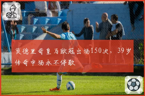 莫德里奇皇马欧冠出场150次,39岁传奇中场永不停歇
