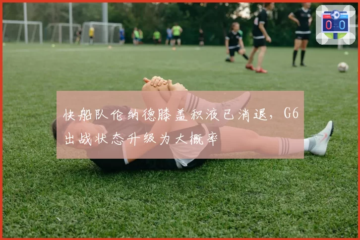 快船队伦纳德膝盖积液已消退，G6出战状态升级为大概率