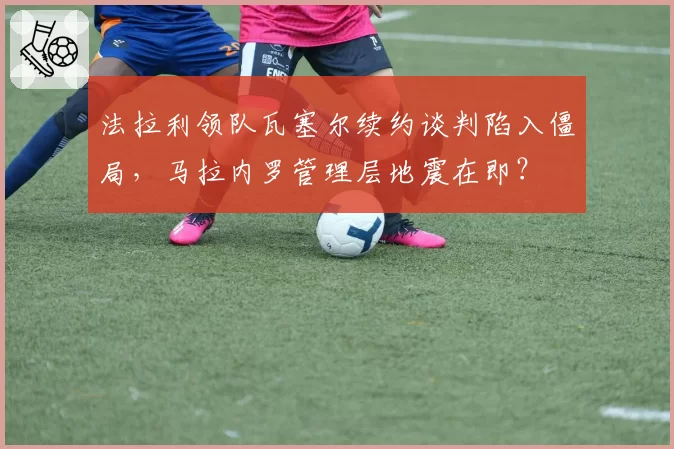 法拉利领队瓦塞尔续约谈判陷入僵局，马拉内罗管理层地震在即？
