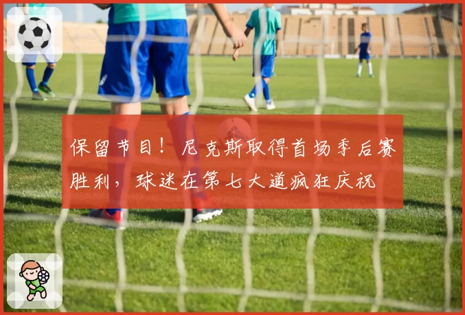 保留节目！尼克斯取得首场季后赛胜利，球迷在第七大道疯狂庆祝