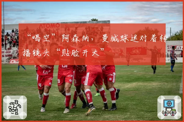 “喝空”阿森纳，曼城球迷对着转播镜头“贴脸开大”