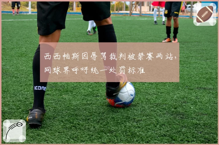 西西帕斯因辱骂裁判被禁赛两站,网球界呼吁统一处罚标准