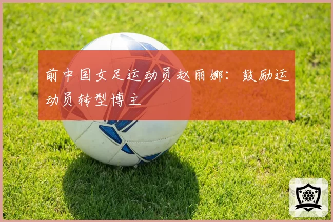 前中国女足运动员赵丽娜:鼓励运动员转型博主