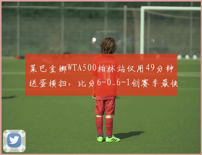 莱巴金娜WTA500柏林站仅用49分钟送蛋横扫，比分6-0_6-1创赛季最快完赛纪录