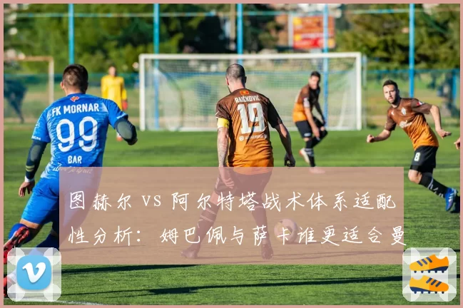图赫尔 vs 阿尔特塔战术体系适配性分析:姆巴佩与萨卡谁更适合曼城体系?