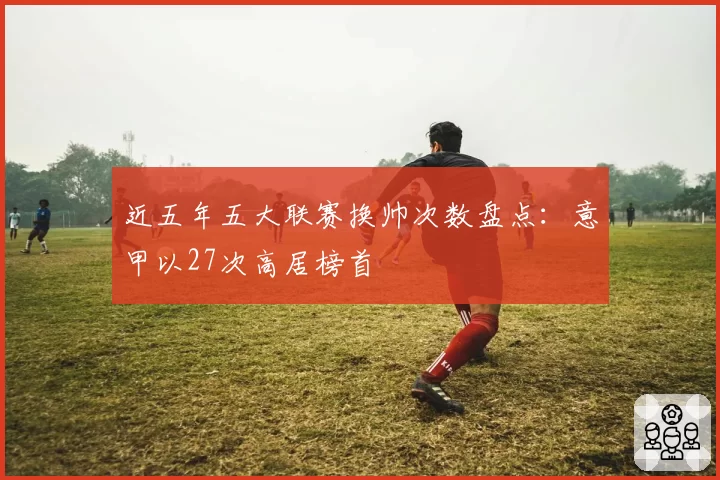近五年五大联赛换帅次数盘点:意甲以27次高居榜首