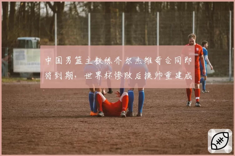 中国男篮主教练乔尔杰维奇合同即将到期,世界杯惨败后换帅重建成效几何?