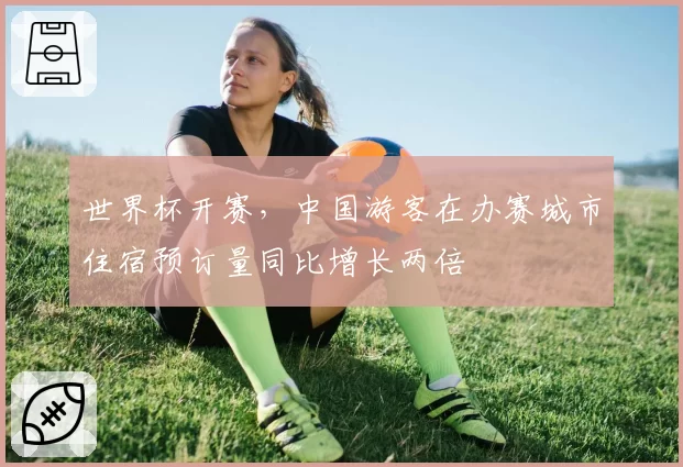 世界杯开赛,中国游客在办赛城市住宿预订量同比增长两倍