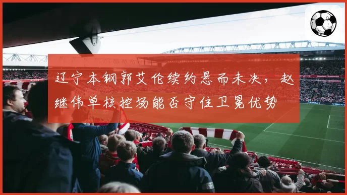 辽宁本钢郭艾伦续约悬而未决，赵继伟单核控场能否守住卫冕优势