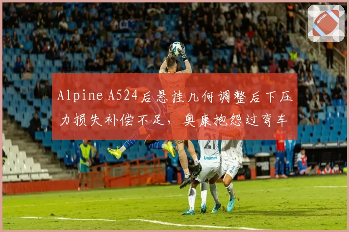 Alpine A524后悬挂几何调整后下压力损失补偿不足,奥康抱怨过弯车尾摆动明显