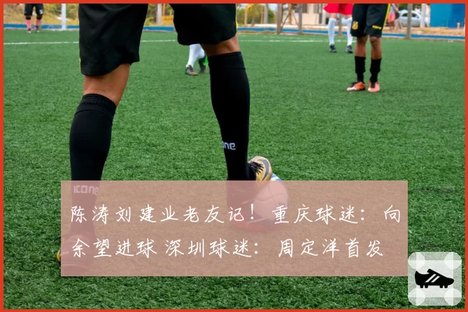 陈涛刘建业老友记！重庆球迷：向余望进球 深圳球迷：周定洋首发