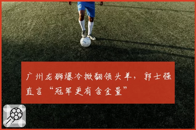 广州龙狮爆冷掀翻领头羊，郭士强直言“冠军更有含金量”