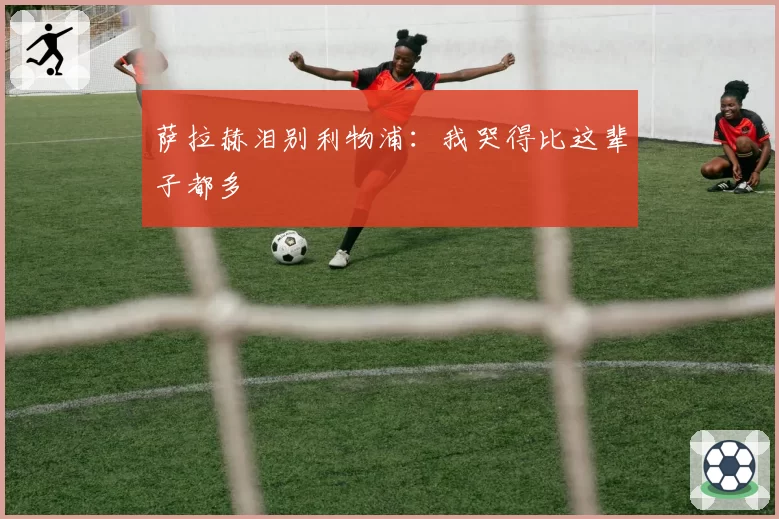 萨拉赫泪别利物浦:我哭得比这辈子都多