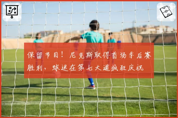 保留节目！尼克斯取得首场季后赛胜利，球迷在第七大道疯狂庆祝