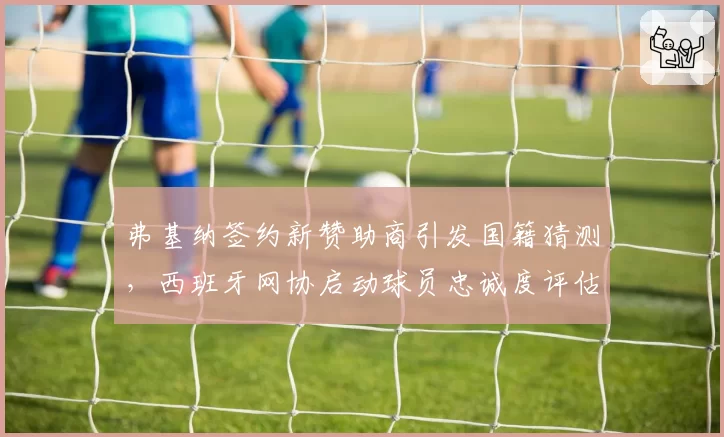 弗基纳签约新赞助商引发国籍猜测,西班牙网协启动球员忠诚度评估