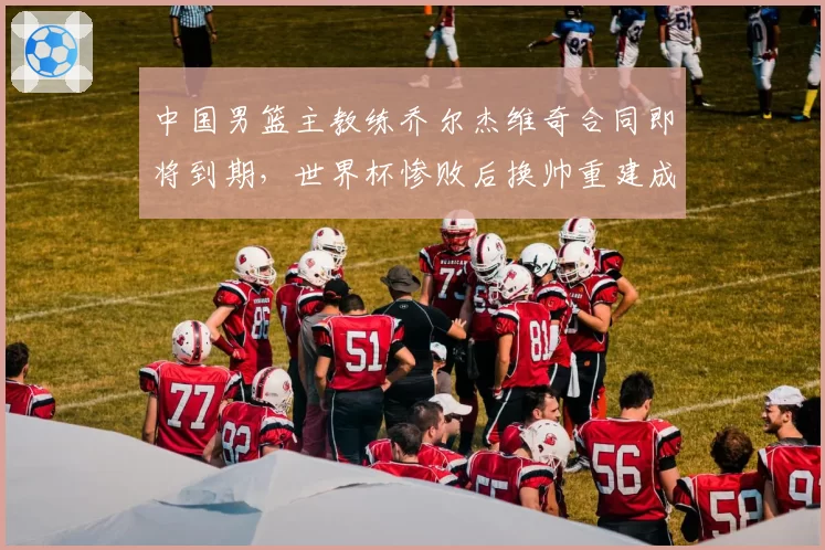 中国男篮主教练乔尔杰维奇合同即将到期,世界杯惨败后换帅重建成效几何?