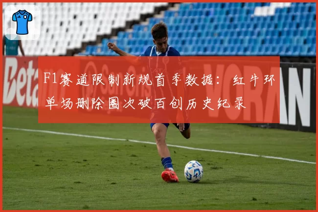 F1赛道限制新规首季数据：红牛环单场删除圈次破百创历史纪录