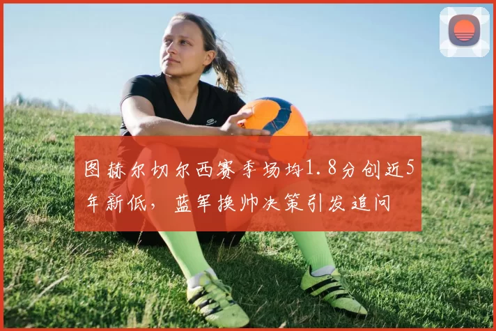 图赫尔切尔西赛季场均1.8分创近5年新低,蓝军换帅决策引发追问