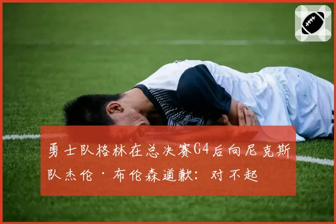 勇士队格林在总决赛G4后向尼克斯队杰伦·布伦森道歉:对不起