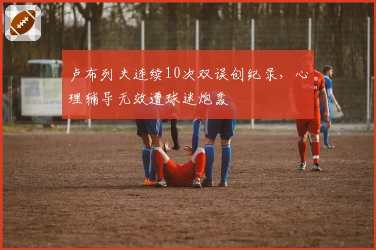 卢布列夫连续10次双误创纪录,心理辅导无效遭球迷炮轰