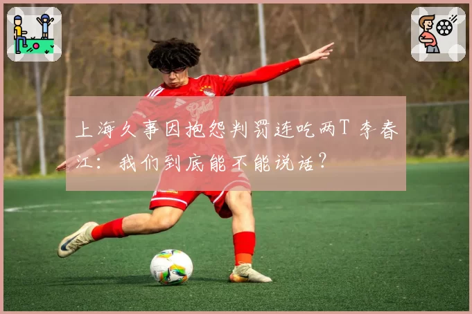 上海久事因抱怨判罚连吃两T 李春江：我们到底能不能说话？
