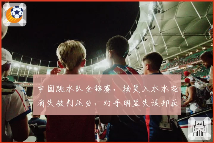 中国跳水队全锦赛,杨昊入水水花消失被判压分,对手明显失误却获高分,裁判组“审美疲劳”争议升级