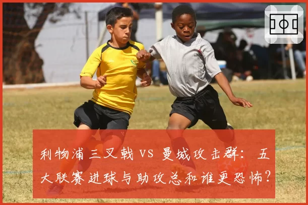 利物浦三叉戟 vs 曼城攻击群:五大联赛进球与助攻总和谁更恐怖?