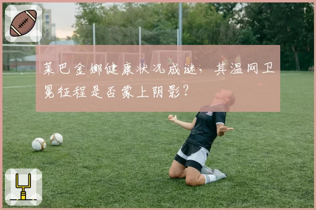 莱巴金娜健康状况成谜,其温网卫冕征程是否蒙上阴影?