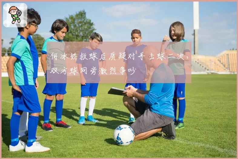 何冰娇救球后质疑对手击球二次,双方球网旁激烈争吵