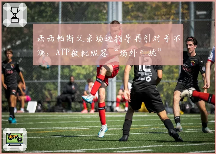 西西帕斯父亲场边指导再引对手不满,ATP被批纵容“场外干扰”