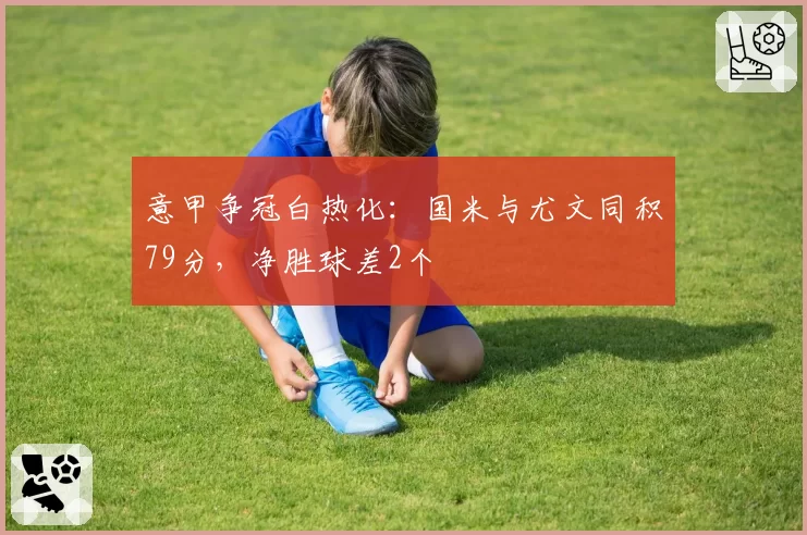 意甲争冠白热化:国米与尤文同积79分,净胜球差2个
