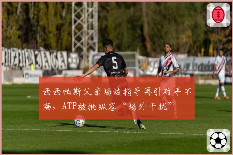 西西帕斯父亲场边指导再引对手不满,ATP被批纵容“场外干扰”