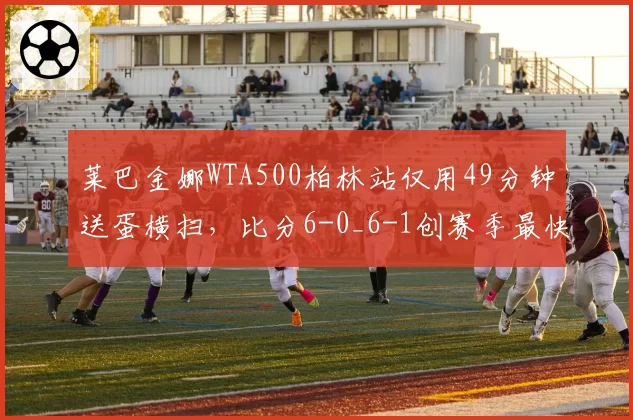 莱巴金娜WTA500柏林站仅用49分钟送蛋横扫,比分6-0_6-1创赛季最快完赛纪录
