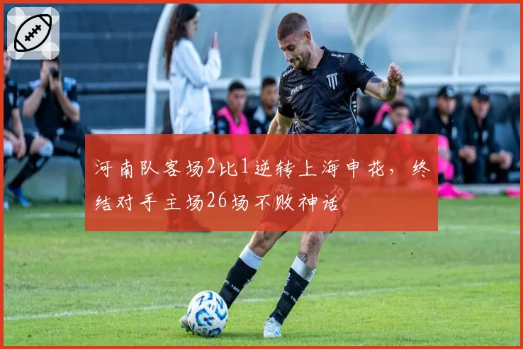 河南队客场2比1逆转上海申花，终结对手主场26场不败神话